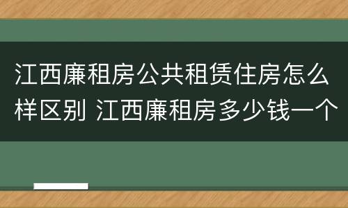 江西廉租房公共租赁住房怎么样区别 江西廉租房多少钱一个月