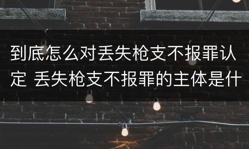 到底怎么对丢失枪支不报罪认定 丢失枪支不报罪的主体是什么