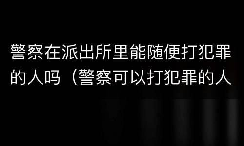 警察在派出所里能随便打犯罪的人吗（警察可以打犯罪的人吗）