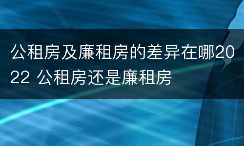 公租房及廉租房的差异在哪2022 公租房还是廉租房