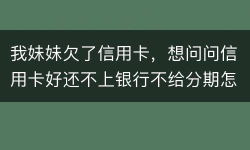 我妹妹欠了信用卡，想问问信用卡好还不上银行不给分期怎么办
