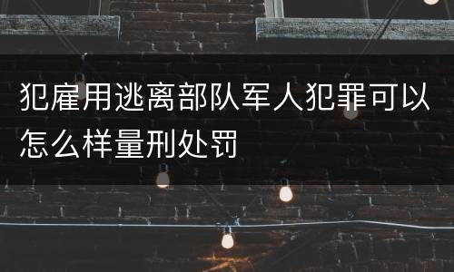 犯雇用逃离部队军人犯罪可以怎么样量刑处罚