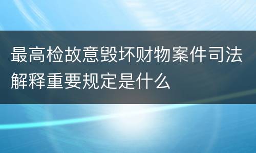 最高检故意毁坏财物案件司法解释重要规定是什么