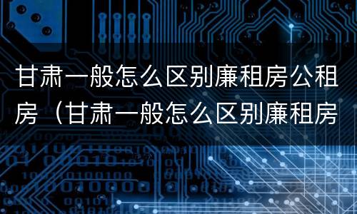 甘肃一般怎么区别廉租房公租房（甘肃一般怎么区别廉租房公租房呢）