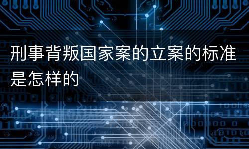 刑事背叛国家案的立案的标准是怎样的