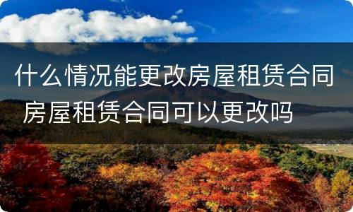 什么情况能更改房屋租赁合同 房屋租赁合同可以更改吗