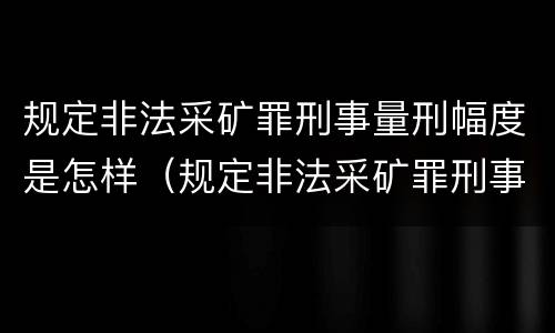 规定非法采矿罪刑事量刑幅度是怎样（规定非法采矿罪刑事量刑幅度是怎样计算的）