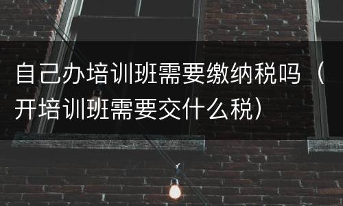 自己办培训班需要缴纳税吗（开培训班需要交什么税）