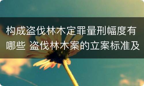 构成盗伐林木定罪量刑幅度有哪些 盗伐林木案的立案标准及定罪与量刑