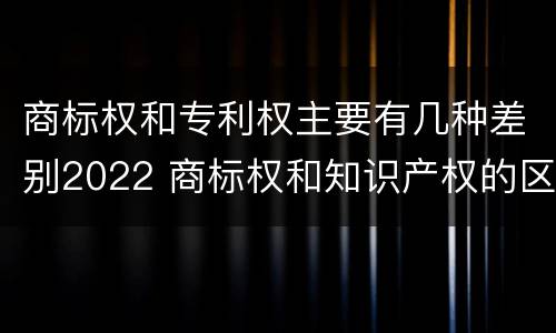 商标权和专利权主要有几种差别2022 商标权和知识产权的区别