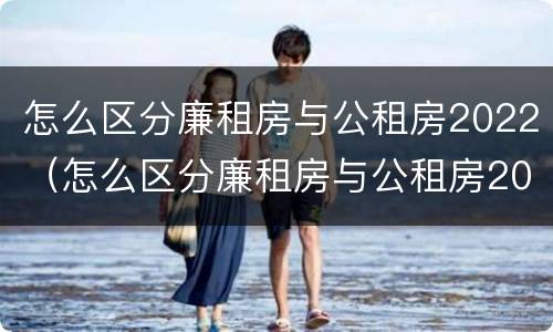 怎么区分廉租房与公租房2022（怎么区分廉租房与公租房2022年的区别）