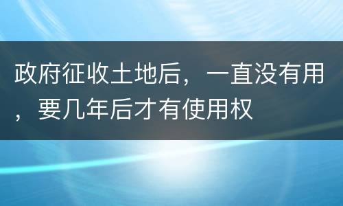政府征收土地后，一直没有用，要几年后才有使用权
