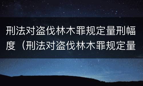 刑法对盗伐林木罪规定量刑幅度（刑法对盗伐林木罪规定量刑幅度的规定）