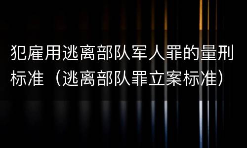 犯雇用逃离部队军人罪的量刑标准（逃离部队罪立案标准）