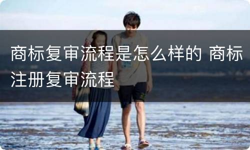 商标复审流程是怎么样的 商标注册复审流程