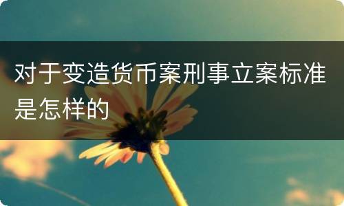 对于变造货币案刑事立案标准是怎样的