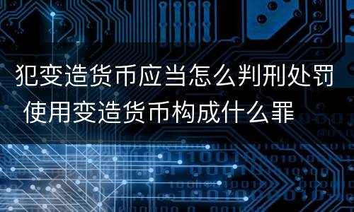 犯变造货币应当怎么判刑处罚 使用变造货币构成什么罪