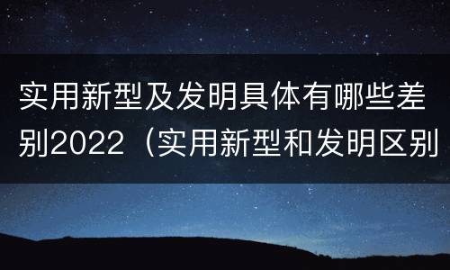 实用新型及发明具体有哪些差别2022（实用新型和发明区别）