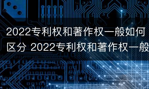 2022专利权和著作权一般如何区分 2022专利权和著作权一般如何区分呢