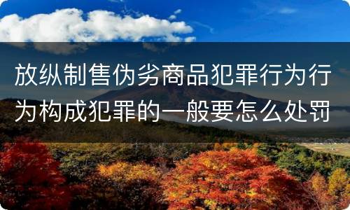 放纵制售伪劣商品犯罪行为行为构成犯罪的一般要怎么处罚