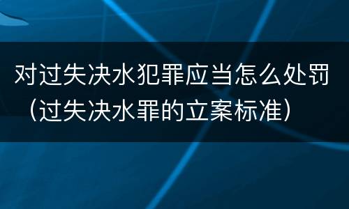 对过失决水犯罪应当怎么处罚（过失决水罪的立案标准）