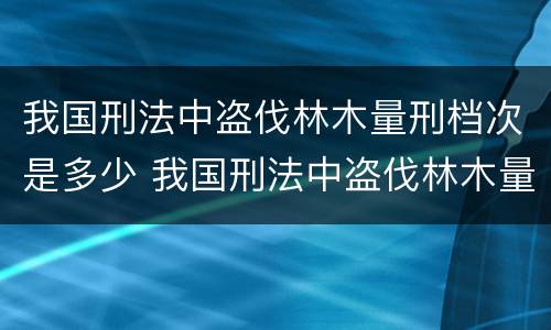 我国刑法中盗伐林木量刑档次是多少 我国刑法中盗伐林木量刑档次是多少级