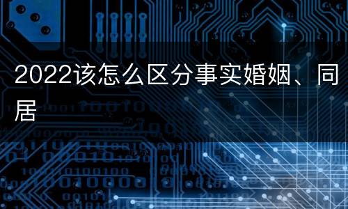 2022该怎么区分事实婚姻、同居