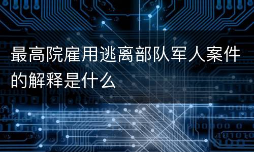 最高院雇用逃离部队军人案件的解释是什么