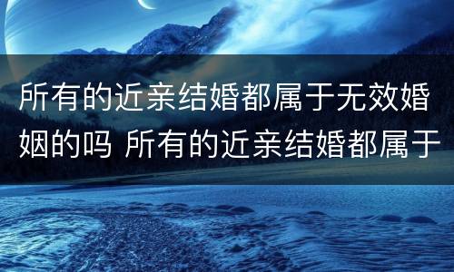所有的近亲结婚都属于无效婚姻的吗 所有的近亲结婚都属于无效婚姻的吗为什么