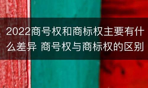 2022商号权和商标权主要有什么差异 商号权与商标权的区别