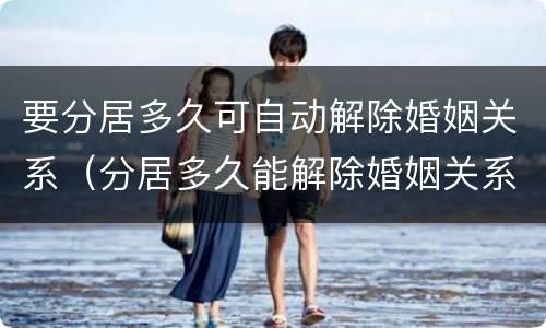 要分居多久可自动解除婚姻关系（分居多久能解除婚姻关系）