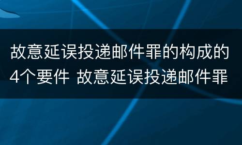 故意延误投递邮件罪的构成的4个要件 故意延误投递邮件罪的构成的4个要件是