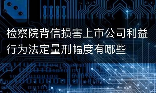 检察院背信损害上市公司利益行为法定量刑幅度有哪些