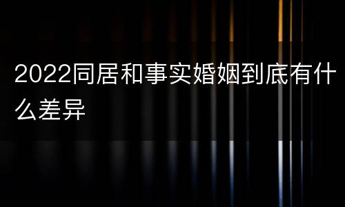 2022同居和事实婚姻到底有什么差异