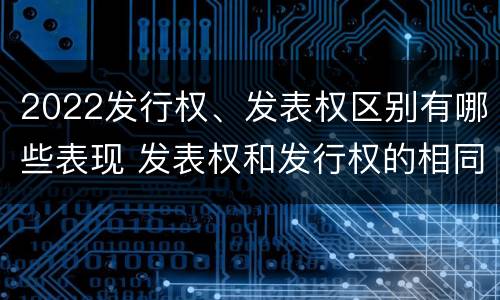 2022发行权、发表权区别有哪些表现 发表权和发行权的相同点