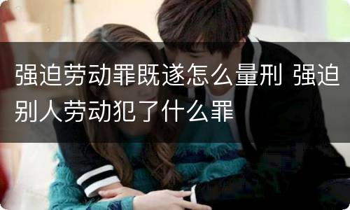 强迫劳动罪既遂怎么量刑 强迫别人劳动犯了什么罪