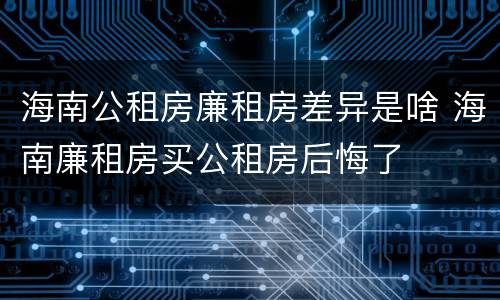 海南公租房廉租房差异是啥 海南廉租房买公租房后悔了