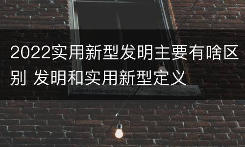 2022实用新型发明主要有啥区别 发明和实用新型定义