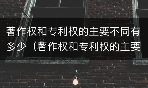 著作权和专利权的主要不同有多少（著作权和专利权的主要不同有多少个）