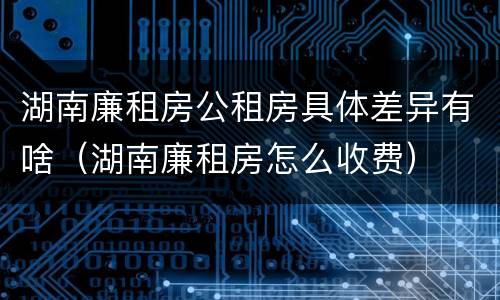 湖南廉租房公租房具体差异有啥（湖南廉租房怎么收费）