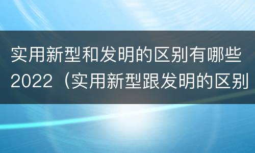 实用新型和发明的区别有哪些2022（实用新型跟发明的区别）