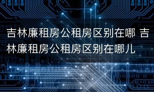 吉林廉租房公租房区别在哪 吉林廉租房公租房区别在哪儿