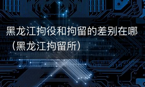黑龙江拘役和拘留的差别在哪（黑龙江拘留所）