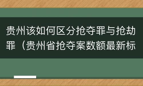 贵州该如何区分抢夺罪与抢劫罪（贵州省抢夺案数额最新标准）