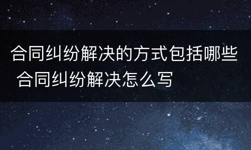 合同纠纷解决的方式包括哪些 合同纠纷解决怎么写