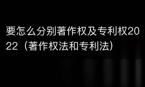 要怎么分别著作权及专利权2022（著作权法和专利法）