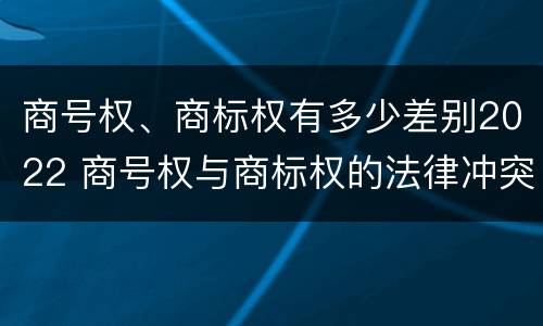 商号权、商标权有多少差别2022 商号权与商标权的法律冲突与解决