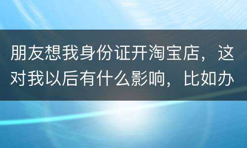 朋友想我身份证开淘宝店，这对我以后有什么影响，比如办信用卡或货款