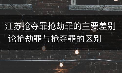 江苏抢夺罪抢劫罪的主要差别 论抢劫罪与抢夺罪的区别