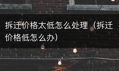 拆迁价格太低怎么处理（拆迁价格低怎么办）